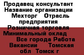 Продавец-консультант › Название организации ­ Мехторг › Отрасль предприятия ­ Розничная торговля › Минимальный оклад ­ 25 000 - Все города Работа » Вакансии   . Томская обл.,Томск г.